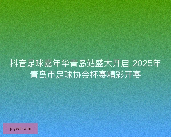 抖音足球嘉年华青岛站盛大开启 2025年青岛市足球协会杯赛精彩开赛