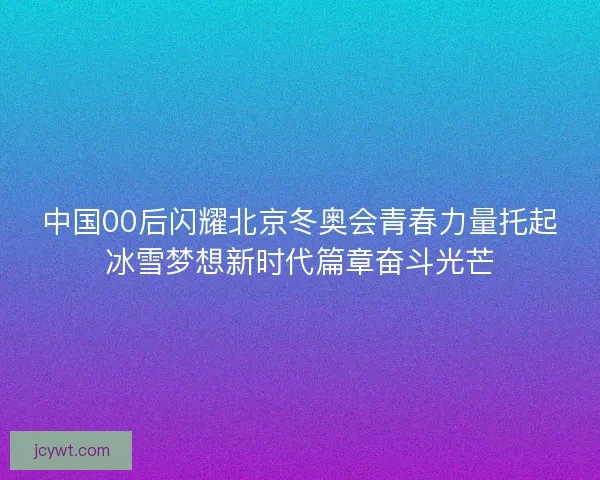 中国00后闪耀北京冬奥会青春力量托起冰雪梦想新时代篇章奋斗光芒
